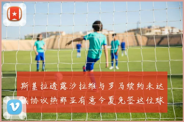 斯基拉透露沙拉维与罗马续约未达成协议热那亚有意今夏免签这位球员