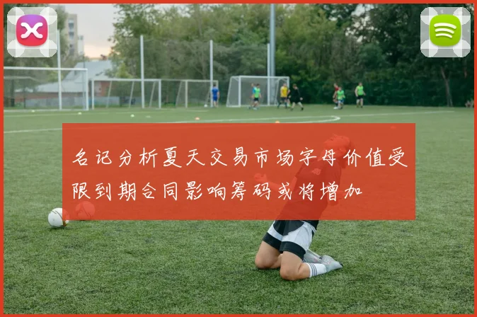 名记分析夏天交易市场字母价值受限到期合同影响筹码或将增加