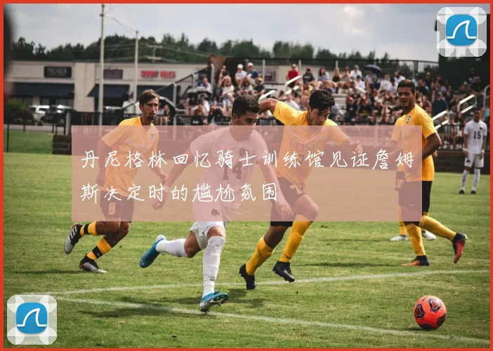 丹尼格林回忆骑士训练馆见证詹姆斯决定时的尴尬氛围