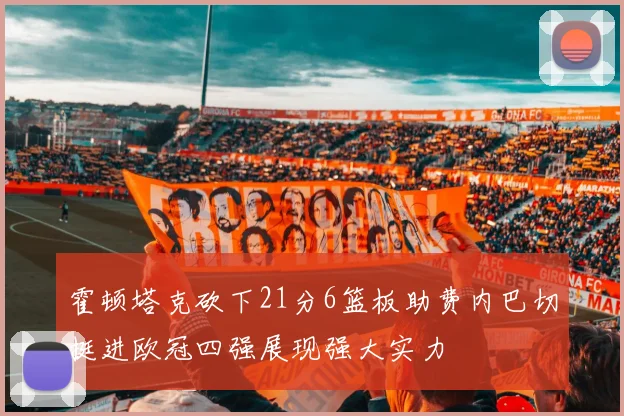 霍顿塔克砍下21分6篮板助费内巴切挺进欧冠四强展现强大实力