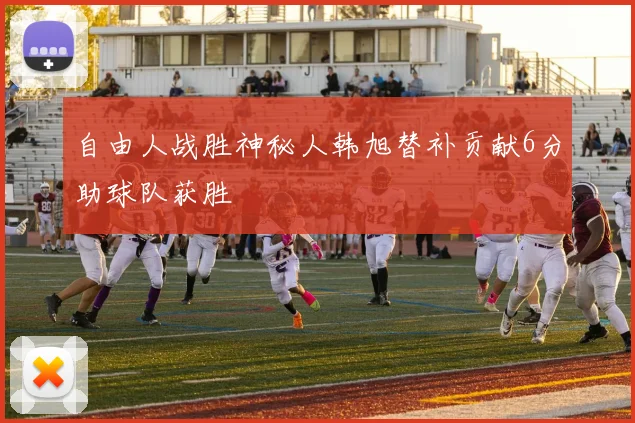 自由人战胜神秘人韩旭替补贡献6分助球队获胜