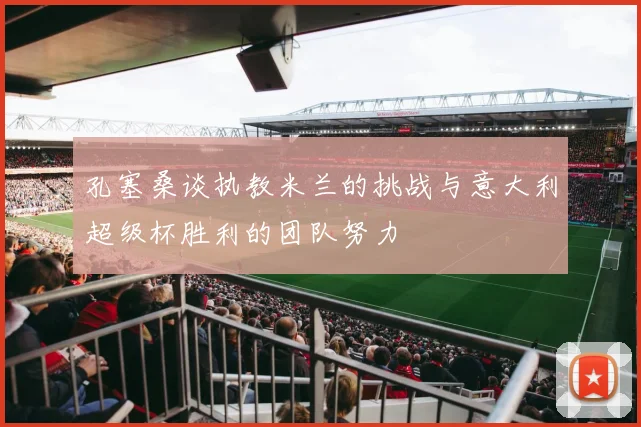 孔塞桑谈执教米兰的挑战与意大利超级杯胜利的团队努力