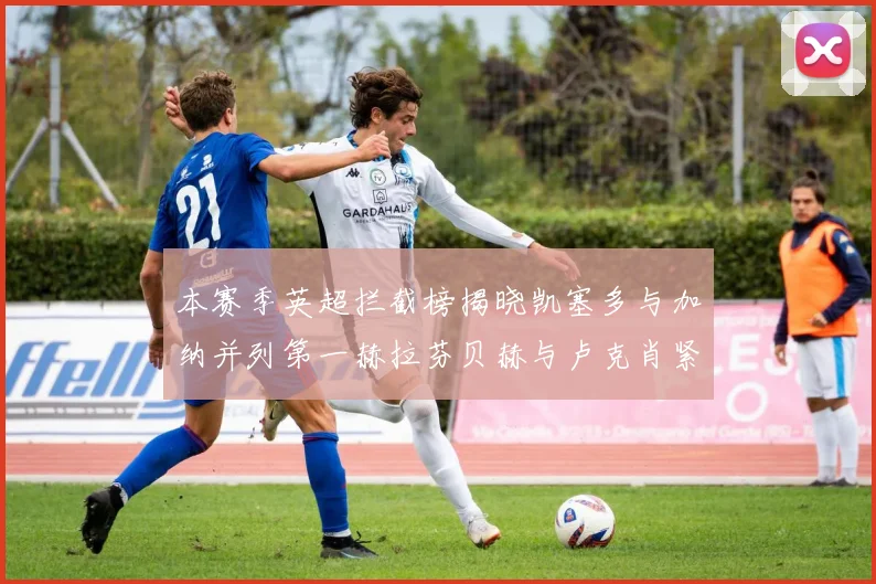 本赛季英超拦截榜揭晓凯塞多与加纳并列第一赫拉芬贝赫与卢克肖紧随其后