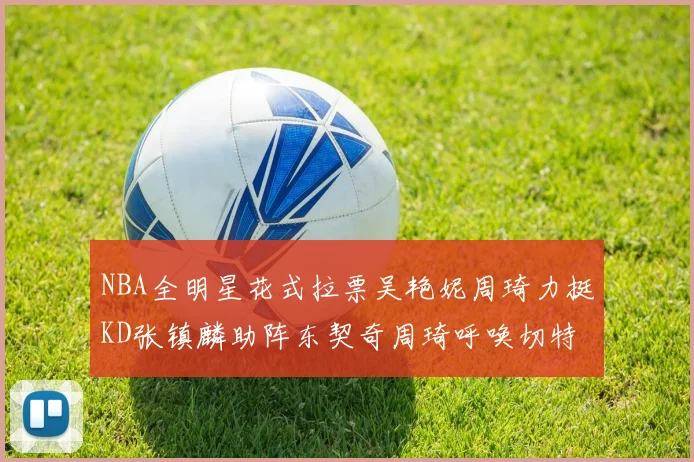 NBA全明星花式拉票吴艳妮周琦力挺KD张镇麟助阵东契奇周琦呼唤切特共襄盛举