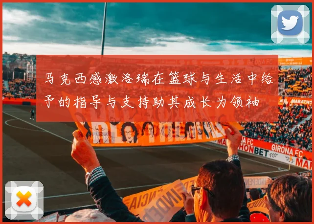 马克西感激洛瑞在篮球与生活中给予的指导与支持助其成长为领袖