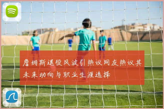 詹姆斯退役风波引热议网友热议其未来动向与职业生涯选择