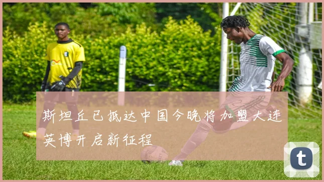 斯坦丘已抵达中国今晚将加盟大连英博开启新征程