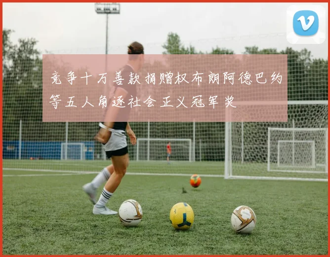 竞争十万善款捐赠权布朗阿德巴约等五人角逐社会正义冠军奖