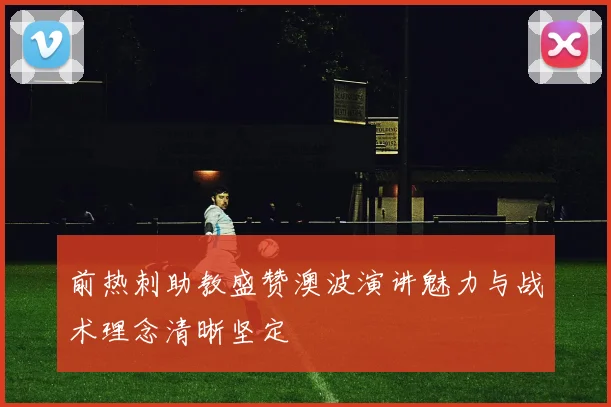前热刺助教盛赞澳波演讲魅力与战术理念清晰坚定