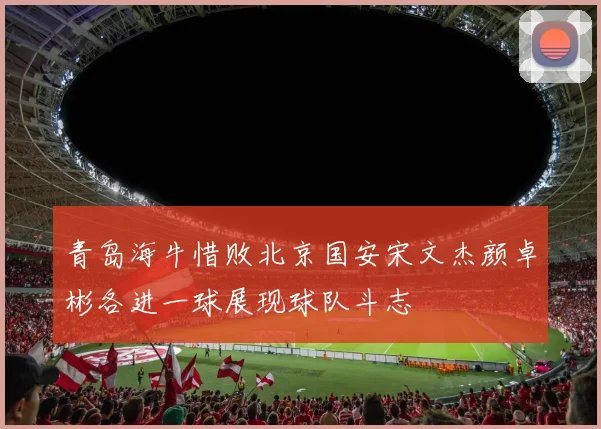 青岛海牛惜败北京国安宋文杰颜卓彬各进一球展现球队斗志
