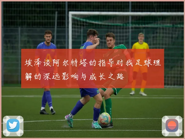 埃泽谈阿尔特塔的指导对我足球理解的深远影响与成长之路