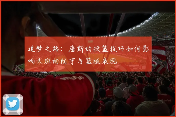 追梦之路：唐斯的投篮技巧如何影响文班的防守与篮板表现