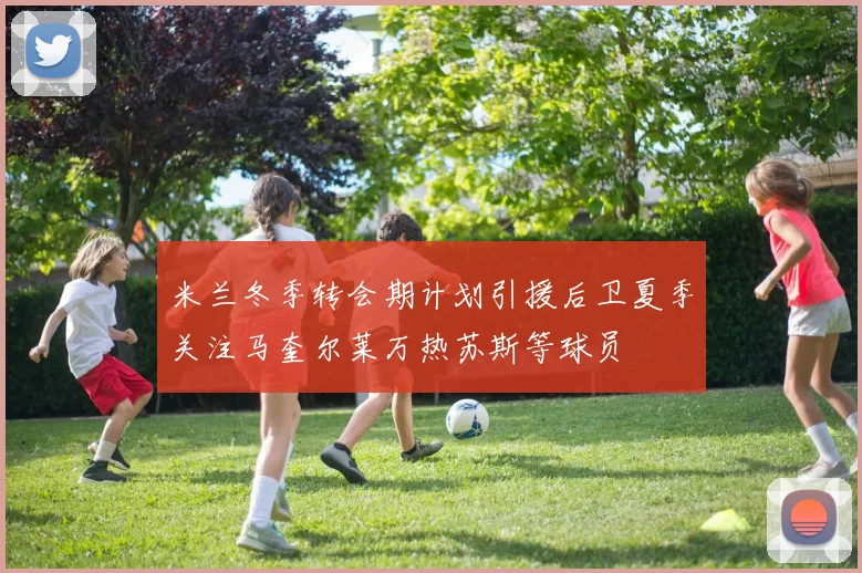 米兰冬季转会期计划引援后卫夏季关注马奎尔莱万热苏斯等球员