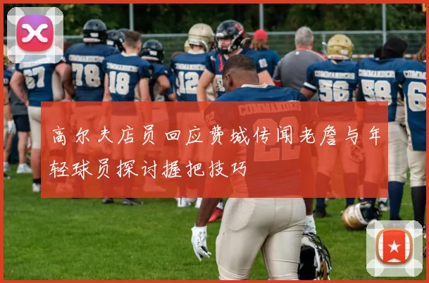 高尔夫店员回应费城传闻老詹与年轻球员探讨握把技巧