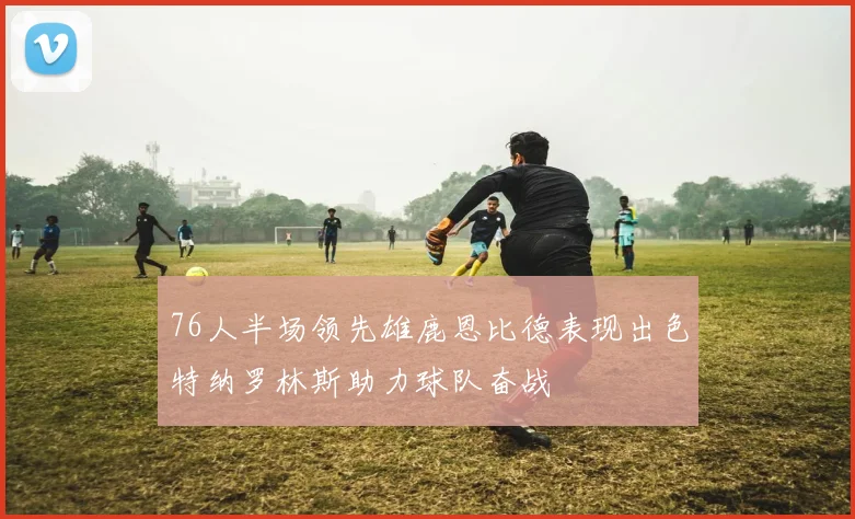 76人半场领先雄鹿恩比德表现出色特纳罗林斯助力球队奋战