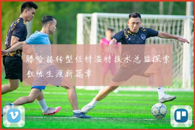 滕哈赫转型任特温特技术总监探索教练生涯新篇章